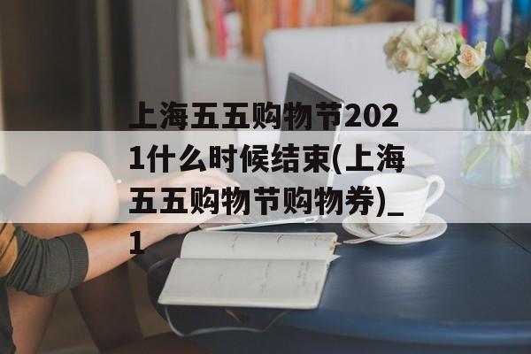 上海五五购物节2021什么时候结束(上海五五购物节购物券)_1
