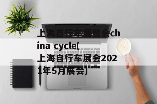上海自行车展览会china cycle(上海自行车展会2021年5月展会)