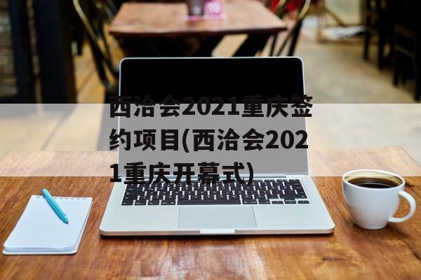西洽会2021重庆签约项目(西洽会2021重庆开幕式)
