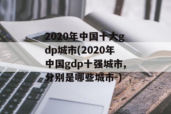 2020年中国十大gdp城市(2020年中国gdp十强城市,分别是哪些城市-)