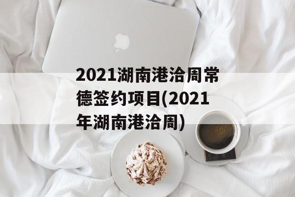 2021湖南港洽周常德签约项目(2021年湖南港洽周)
