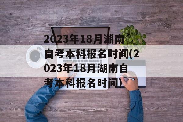 2023年18月湖南自考本科报名时间(2023年18月湖南自考本科报名时间)