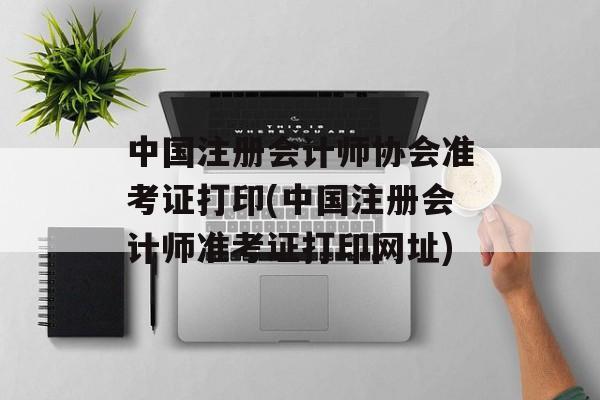 中国注册会计师协会准考证打印(中国注册会计师准考证打印网址)