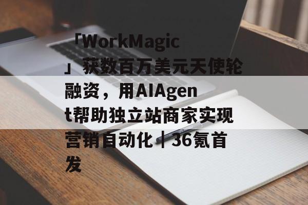 「WorkMagic」获数百万美元天使轮融资，用AIAgent帮助独立站商家实现营销自动化｜36氪首发