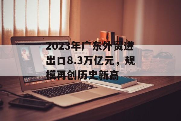 2023年广东外贸进出口8.3万亿元，规模再创历史新高