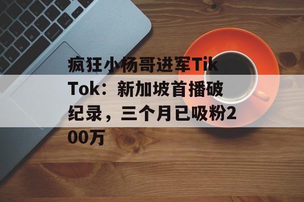 疯狂小杨哥进军TikTok：新加坡首播破纪录，三个月已吸粉200万