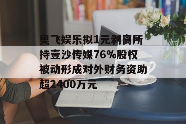 奥飞娱乐拟1元剥离所持壹沙传媒76%股权被动形成对外财务资助超2400万元