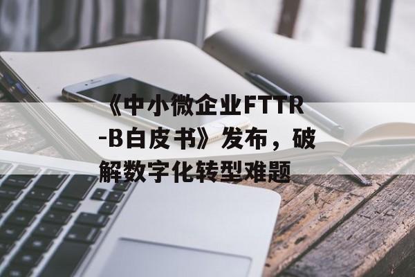 《中小微企业FTTR-B白皮书》发布，破解数字化转型难题