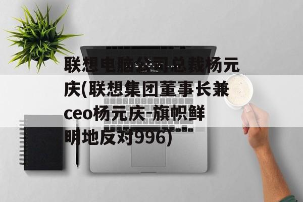 联想电脑公司总裁杨元庆(联想集团董事长兼ceo杨元庆-旗帜鲜明地反对996)